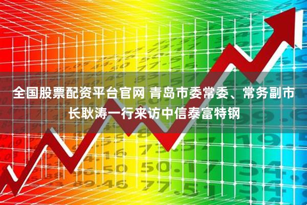 全国股票配资平台官网 青岛市委常委、常务副市长耿涛一行来访中信泰富特钢