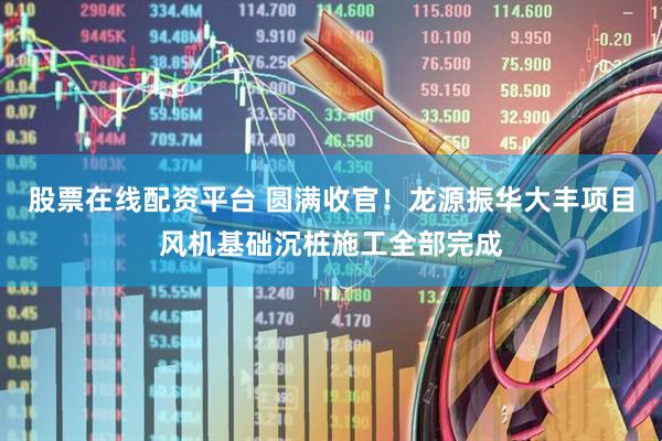 股票在线配资平台 圆满收官！龙源振华大丰项目风机基础沉桩施工全部完成