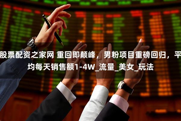 股票配资之家网 重回即颠峰，男粉项目重磅回归，平均每天销售额1-4W_流量_美女_玩法