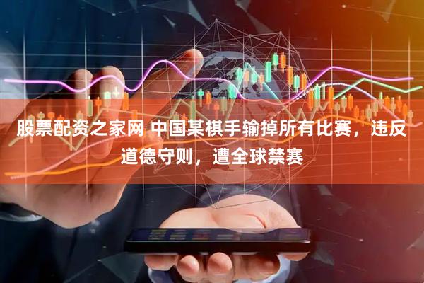 股票配资之家网 中国某棋手输掉所有比赛，违反道德守则，遭全球禁赛