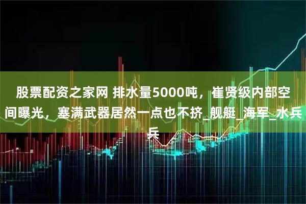 股票配资之家网 排水量5000吨，崔贤级内部空间曝光，塞满武器居然一点也不挤_舰艇_海军_水兵