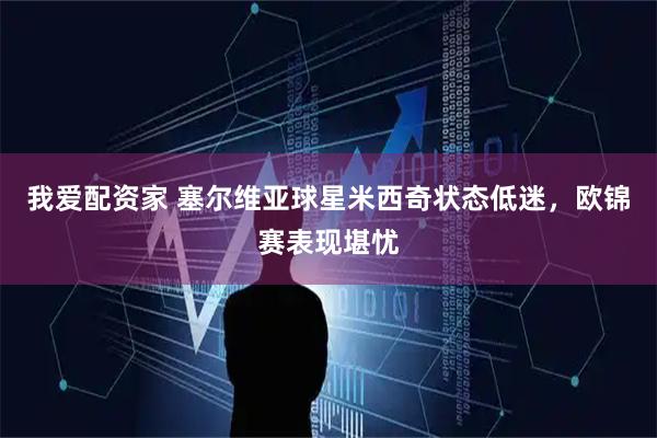 我爱配资家 塞尔维亚球星米西奇状态低迷，欧锦赛表现堪忧