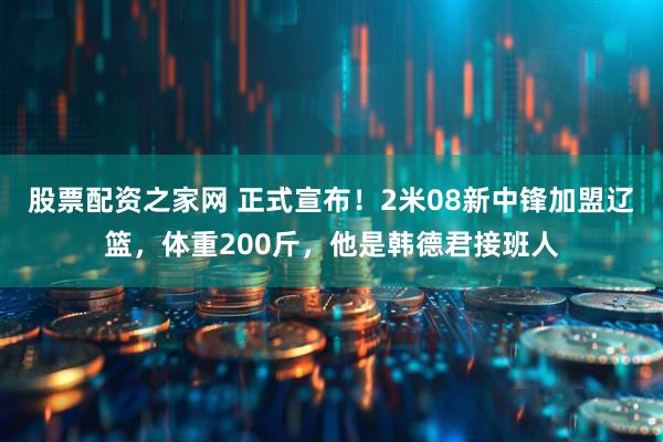 股票配资之家网 正式宣布！2米08新中锋加盟辽篮，体重200斤，他是韩德君接班人