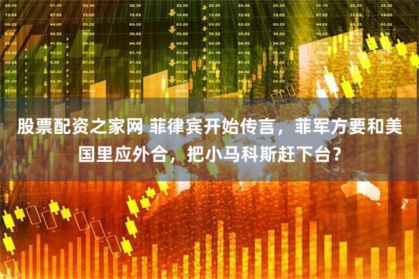 股票配资之家网 菲律宾开始传言，菲军方要和美国里应外合，把小马科斯赶下台？