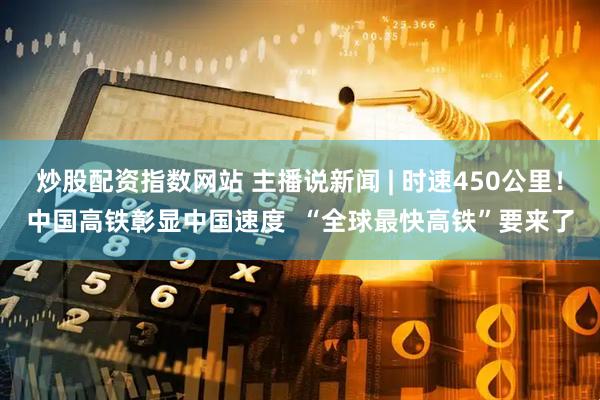 炒股配资指数网站 主播说新闻 | 时速450公里！中国高铁彰显中国速度  “全球最快高铁”要来了