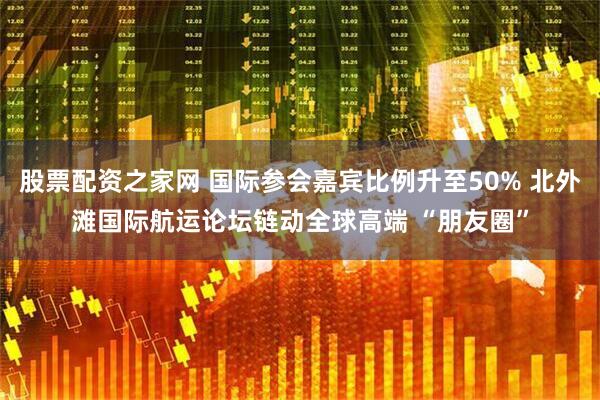 股票配资之家网 国际参会嘉宾比例升至50% 北外滩国际航运论坛链动全球高端 “朋友圈”