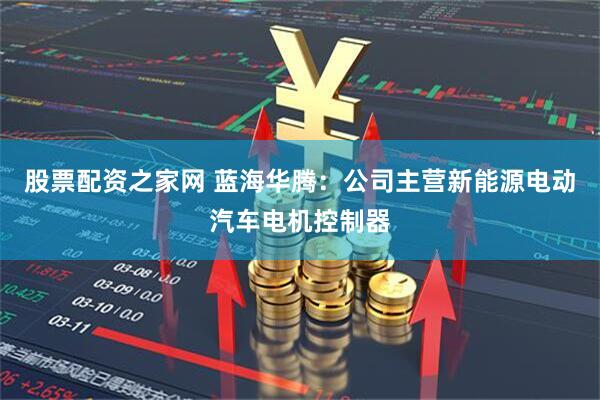 股票配资之家网 蓝海华腾：公司主营新能源电动汽车电机控制器